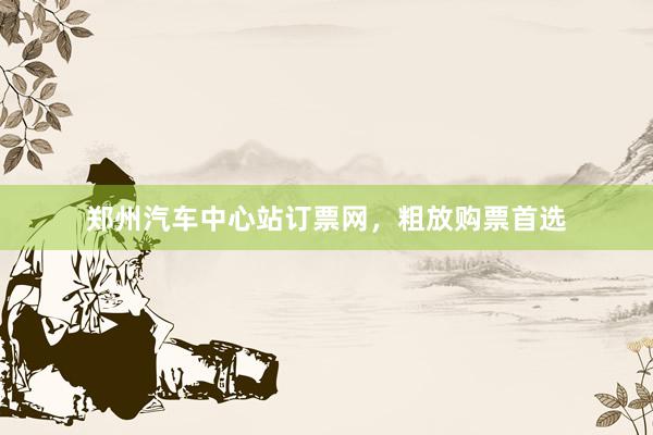 郑州汽车中心站订票网，粗放购票首选