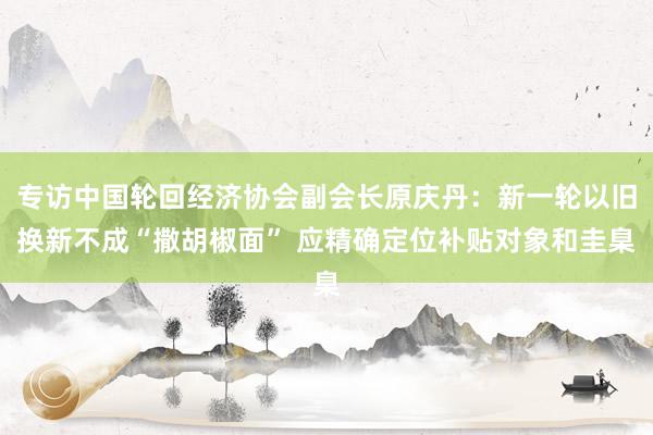 专访中国轮回经济协会副会长原庆丹：新一轮以旧换新不成“撒胡椒面” 应精确定位补贴对象和圭臬
